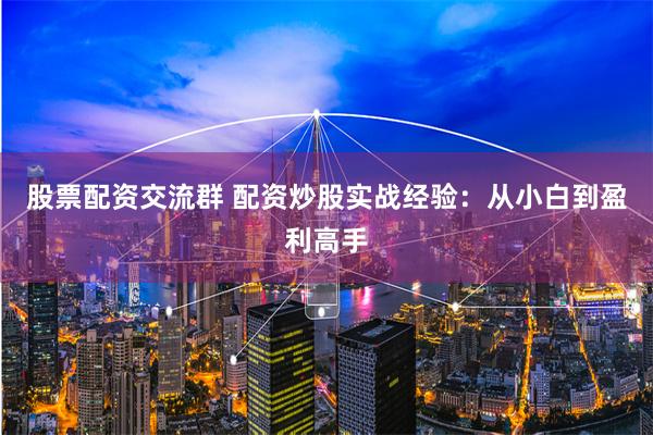 股票配资交流群 配资炒股实战经验：从小白到盈利高手