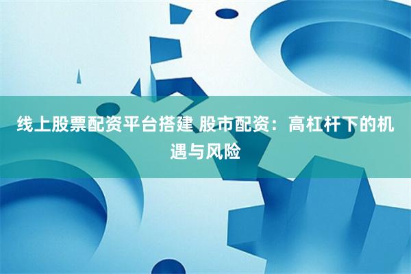 线上股票配资平台搭建 股市配资:高杠杆下的机遇与风险
