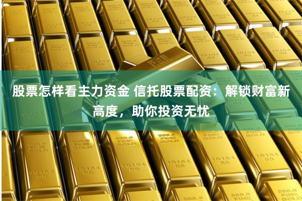股票怎样看主力资金 信托股票配资：解锁财富新高度，助你投资无忧