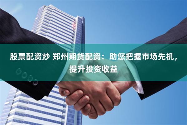 股票配资炒 郑州期货配资：助您把握市场先机，提升投资收益